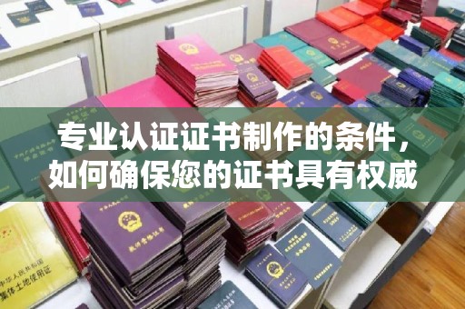 济南专业认证证书制作的条件，如何确保您的证书具有权威性和可信度